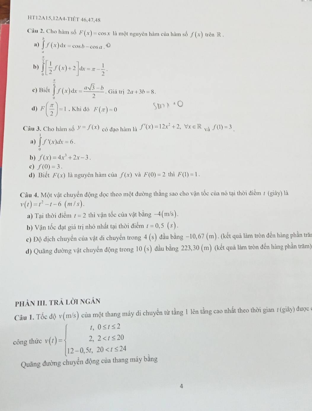 HT12A15,12A4-TIÉT 46,47,48
Câu 2. Cho hàm số F(x)=cos x là một nguyên hàm của hàm số f(x) trên R ,
a) ∈tlimits _a^(bf(x)dx=cos b-cos a.
b) ∈tlimits _0^(frac 1)2)[ 1/2 f(x)+2]dx=π - 1/2 .
c) Biết ∈tlimits _0^((frac π)6)f(x)dx= (asqrt(3)-b)/2 . Giá trị 2a+3b=8.
d) F( π /2 )=1. Khi đó F(π )=0
Câu 3. Cho hàm số y=f(x) có đạo hàm là f'(x)=12x^2+2,forall x∈ R và f(1)=3.
a) ∈tlimits _0^(1f'(x)dx=6.
b) f(x)=4x^3)+2x-3.
c) f(0)=3.
d) Biết F(x) là nguyên hàm của f(x) và F(0)=2 thì F(1)=1.
Câu 4. Một vật chuyển động dọc theo một đường thẳng sao cho vận tốc của nó tại thời điểm 1 (giây) là
v(t)=t^2-t-6 (m/s).
a) Tại thời điểm t=2 thì vận tốc của vật bằng −4(m/s).
b) Vận tốc đạt giá trị nhỏ nhất tại thời điểm t=0,5(s).
c) Độ dịch chuyển của vật di chuyển trong - 4(s) đầu bằng −10,67 (m). (kết quả làm tròn đến hàng phần trăn
d) Quãng đường vật chuyển động trong 10(s) đầu bằng 223,30 (m) (kết quả làm tròn đến hàng phần trăm)
phảN III. trả lời ngán
Câu 1. Tốc độ v(m/s) của một thang máy di chuyển từ tầng 1 lên tầng cao nhất theo thời gian #(giây) được ở
công thức v(t)=beginarrayl t,0≤ t≤ 2 2,2
Quãng đường chuyển động của thang máy bằng
4