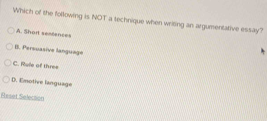 Which of the following is NOT a technique when writing an argumentative essay?
A. Short sentences
B. Persuasive language
C. Rule of three
D. Emotive language
Reset Selection