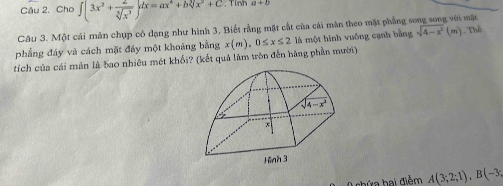 Cho ∈t (3x^2+ 2/sqrt[5](x^3) )dx=ax^4+bsqrt[3](x^2+C). Tính a+b
Câu 3. Một cái màn chụp có dạng như hình 3. Biết rằng mặt cắt của cái màn theo mặt phẳng số mặt
phẳng đáy và cách mặt đáy một khoảng bằng x(m),0≤ x≤ 2 là một hình vuông cạnh bằng sqrt(4-x^2)(m) Thể
tích của cái màn là bao nhiêu mét khối? (kết quả làm tròn đến hàng phần mười)
0 chứa hai điểm A(3;2;1),B(-3;