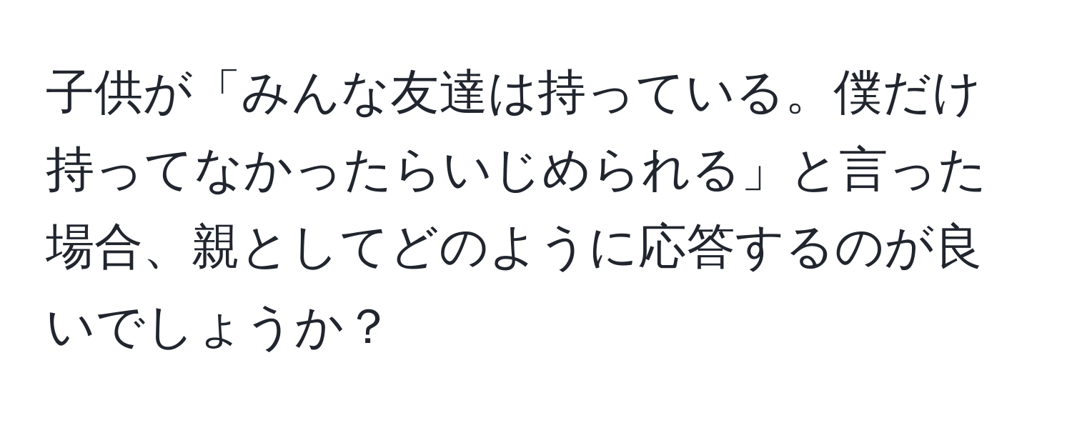 子供が「みんな友達は持っている。僕だけ持ってなかったらいじめられる」と言った場合、親としてどのように応答するのが良いでしょうか？