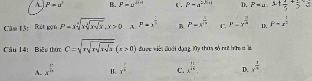 A. P=a^3 B. P=a^(sqrt(3)+1) C. P=a^(2sqrt(3)+1) D. P=a
Câu 13: Rút gọn P=xsqrt[5](xsqrt [3]xsqrt x), x>0 A. P=x^(frac 2)3 B. P=x^(frac 3)10 C. P=x^(frac 13)10 D. P=x^(frac 1)2
Câu 14: Biểu thức C=sqrt(xsqrt xsqrt xsqrt x)(x>0) được viết dưới dạng lũy thừa số mũ hữu tỉ là
A. x^(frac 15)18
B. x^(frac 7)8 x^(frac 15)16. 
C.
D. x^(frac 3)16