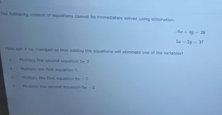 The fullowing system of equations cannot be immediately solved using elimination.
-6x+4y=26
5x+2y=37
How san i be changed so that adding the equations will eliminate one of the variables?
s ulligly the sacand equation by 3.
1. Muliply the first visuation 2
Multiply the first equation by - 2
= Muntiony the secored extuation by - 2