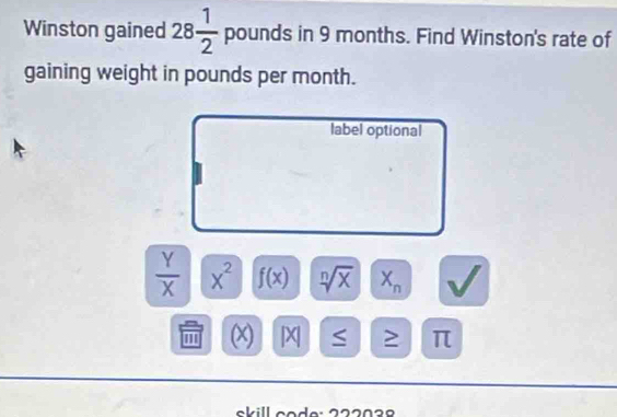 Winston gained 28 1/2  pounds in 9 months. Find Winston's rate of 
gaining weight in pounds per month. 
label optional
 Y/X  x^2 f(x) sqrt[n](x) X_n
''' (x) | X > π