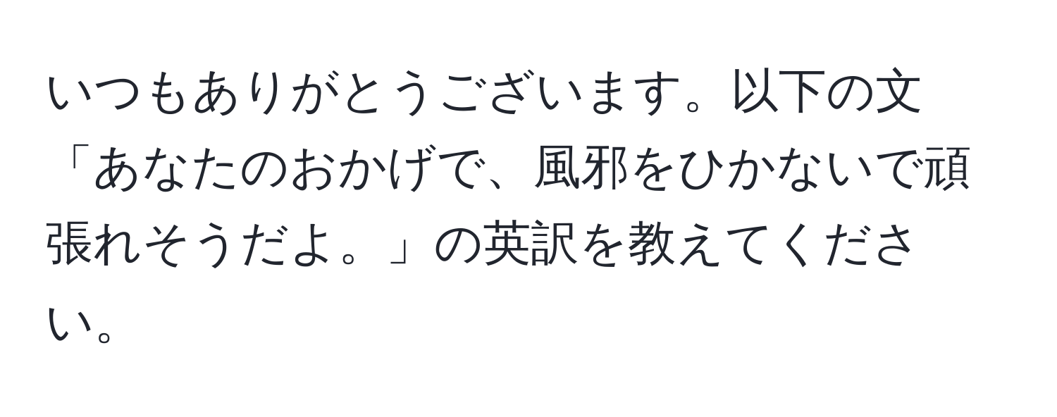 いつもありがとうございます。以下の文「あなたのおかげで、風邪をひかないで頑張れそうだよ。」の英訳を教えてください。