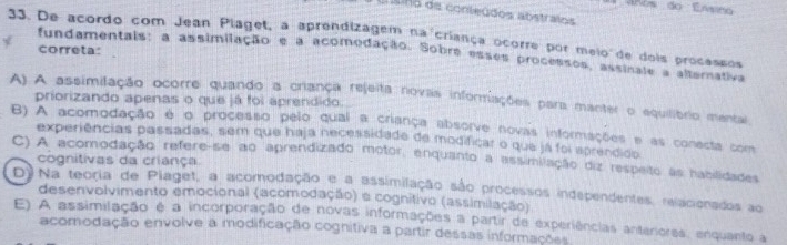 vnos do Ensino
s no de conleúdos abstralos
33. De acordo com Jean Plaget, a aprendizagem na criança ocorre por meio de dois procassos
correta:
fundamentais: a assimilação e a acomodação. Sobre esses processos, assinale a alternativa
A) A assimilação ocorre quando a criança rejeita novas informiações para manter o equilibrio mental
priorizando apenas o que já foi aprendido.
B) A acomodação e o processo pelo qual a criança absorve novas informações e as conecta com
experiências passadas, sem que haja necessidade de modificar o que já foi sprendido
C) A acomodação refere-se ao aprendizado motor, enquanto a assimilação diz respeito as habilidades
cognitivas da criança
D)Na teoria de Piaget, a acomodação e a assimilação são processos independentes, relacionados ao
desenvolvimento emocional (acomodação) a cognitivo (assimilação)
E) A assimilação é a incorporação de novas informações a partir de experiências anteriores, enquanto a
acomodação envolve a modificação cognitiva a partir dessas informações