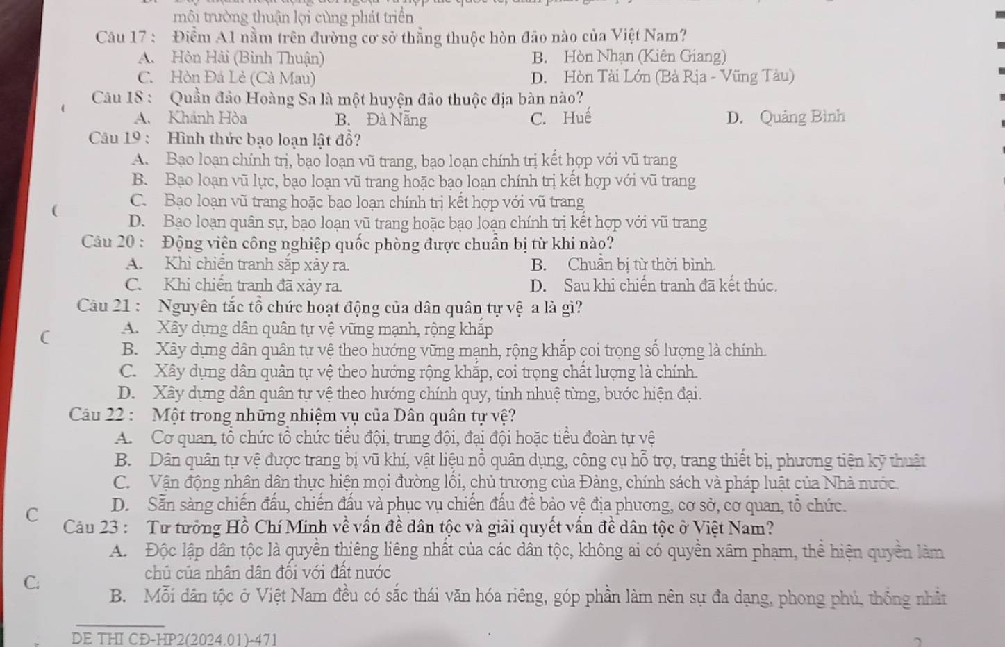 trội trường thuận lợi cùng phát triển
Câu 17 : Điểm A1 nằm trên đường cơ sở thẳng thuộc hòn đảo nào của Việt Nam?
A. Hòn Hải (Bình Thuận) B. Hòn Nhạn (Kiên Giang)
C. Hòn Đá Lẻ (Cà Mau) D. Hòn Tài Lớn (Bà Rịa - Vũng Tàu)
Câu 18 : Quần đảo Hoàng Sa là một huyện đảo thuộc địa bàn nào?
A. Khánh Hòa B. Đà Nẵng C. Huế D. Quảng Bình
Câu 19 : Hình thức bạo loạn lật đổ?
A. Bạo loạn chính trị, bạo loạn vũ trang, bạo loạn chính trị kết hợp với vũ trang
B. Bạo loạn vũ lực, bạo loạn vũ trang hoặc bạo loạn chính trị kết hợp với vũ trang
C. Bạo loạn vũ trang hoặc bạo loạn chính trị kết hợp với vũ trang
( D. Bạo loạn quân sự, bạo loạn vũ trang hoặc bạo loạn chính trị kết hợp với vũ trang
Câu 20 : Động viên công nghiệp quốc phòng được chuẩn bị từ khi nào?
A. Khi chiến tranh sắp xảy ra. B. Chuẩn bị từ thời bình.
C. Khi chiến tranh đã xảy ra. D. Sau khi chiến tranh đã kết thúc.
Cu 21 : Nguyên tắc tổ chức hoạt động của dân quân tự vệ a là gì?
( A. Xây dựng dân quân tự vệ vững mạnh, rộng khắp
B. Xây dựng dân quân tự vệ theo hướng vững mạnh, rộng khắp coi trọng số lượng là chính.
C. Xây dựng dân quân tự vệ theo hướng rộng khắp, coi trọng chất lượng là chính.
D. Xây dựng dân quân tự vệ theo hướng chính quy, tinh nhuệ từng, bước hiện đại.
Câu 22 : Một trong những nhiệm vụ của Dân quân tự vệ?
A. Cơ quan, tổ chức tổ chức tiểu đội, trung đội, đại đội hoặc tiểu đoàn tự vệ
B. Dân quân tự vệ được trang bị vũ khí, vật liệu nô quân dụng, công cụ hỗ trợ, trang thiết bị, phương tiện kỹ thuật
C. Vận động nhân dân thực hiện mọi đường lôi, chủ trương của Đảng, chính sách và pháp luật của Nhà nước.
D. Sẵn sàng chiến đấu, chiến đấu và phục vụ chiến đấu để bảo vệ địa phương, cơ sở, cơ quan, tổ chức.
C Câu 23 :  Tư tưởng Hồ Chí Minh về vấn đề dân tộc và giải quyết vấn đề dân tộc ở Việt Nam?
A. Độc lập dân tộc là quyền thiêng liêng nhất của các dân tộc, không ai có quyền xâm phạm, thể hiện quyền làm
chủ của nhân dân đổi với đất nước
C; B. Mỗi dân tộc ở Việt Nam đều có sắc thái văn hóa riêng, góp phần làm nên sự đa dạng, phong phú, thống nhất
_
DE THI CĐ-HP2(2024.01)-471 ^