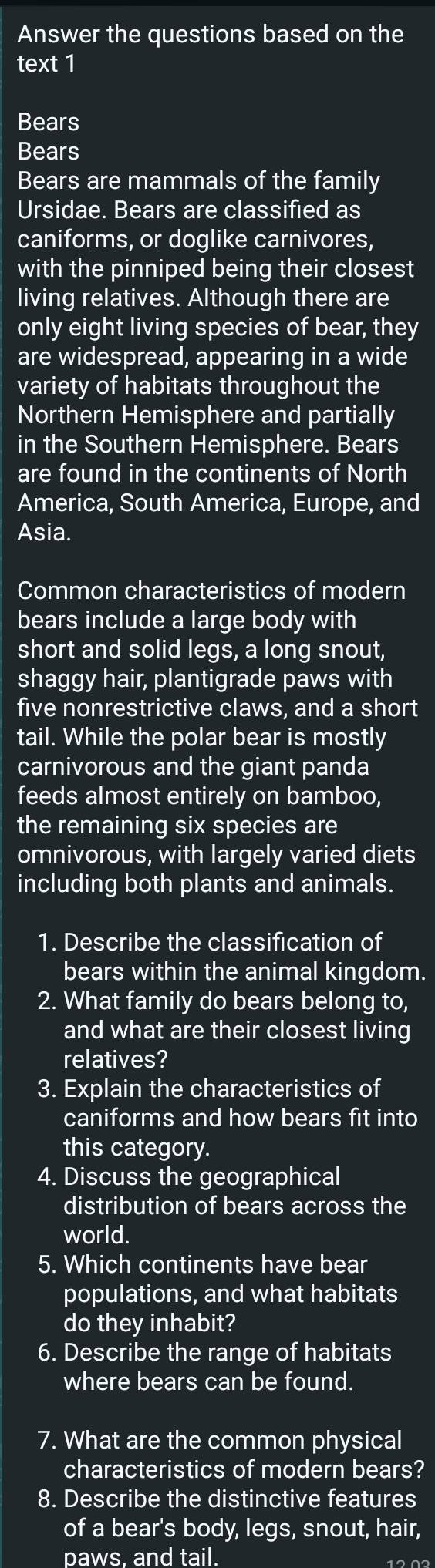 Answer the questions based on the 
text 1 
Bears 
Bears 
Bears are mammals of the family 
Ursidae. Bears are classified as 
caniforms, or doglike carnivores, 
with the pinniped being their closest 
living relatives. Although there are 
only eight living species of bear, they 
are widespread, appearing in a wide 
variety of habitats throughout the 
Northern Hemisphere and partially 
in the Southern Hemisphere. Bears 
are found in the continents of North 
America, South America, Europe, and 
Asia. 
Common characteristics of modern 
bears include a large body with 
short and solid legs, a long snout, 
shaggy hair, plantigrade paws with 
five nonrestrictive claws, and a short 
tail. While the polar bear is mostly 
carnivorous and the giant panda 
feeds almost entirely on bamboo, 
the remaining six species are 
omnivorous, with largely varied diets 
including both plants and animals. 
1. Describe the classification of 
bears within the animal kingdom. 
2. What family do bears belong to, 
and what are their closest living 
relatives? 
3. Explain the characteristics of 
caniforms and how bears fit into 
this category. 
4. Discuss the geographical 
distribution of bears across the 
world. 
5. Which continents have bear 
populations, and what habitats 
do they inhabit? 
6. Describe the range of habitats 
where bears can be found. 
7. What are the common physical 
characteristics of modern bears? 
8. Describe the distinctive features 
of a bear's body, legs, snout, hair, 
paws. and tail.