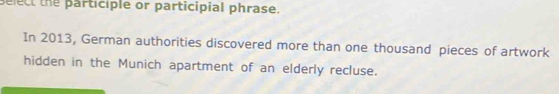 select the participle or participial phrase. 
In 2013, German authorities discovered more than one thousand pieces of artwork 
hidden in the Munich apartment of an elderly recluse.