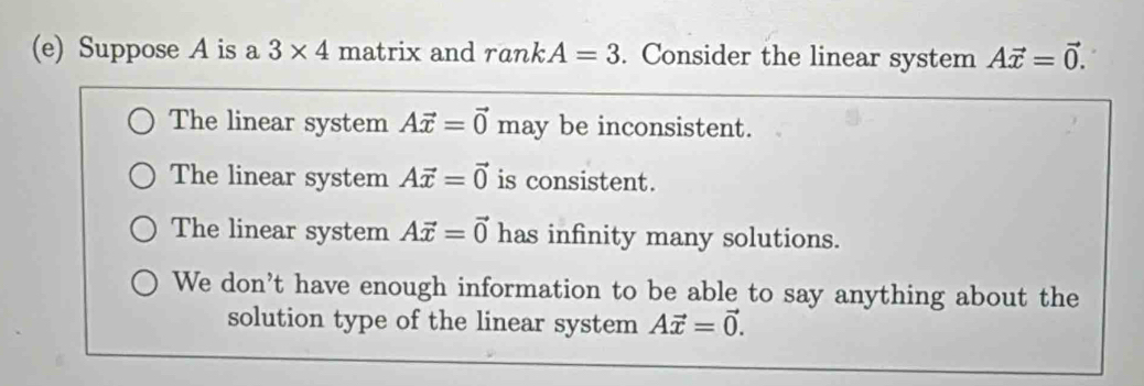 Suppose A is a 3* 4 matrix and rankA=3. Consider the linear system Avector x=vector 0.
The linear system Avector x=vector 0 may be inconsistent.
The linear system Avector x=vector 0 is consistent.
The linear system Avector x=vector 0 has infinity many solutions.
We don't have enough information to be able to say anything about the
solution type of the linear system Avector x=vector 0.