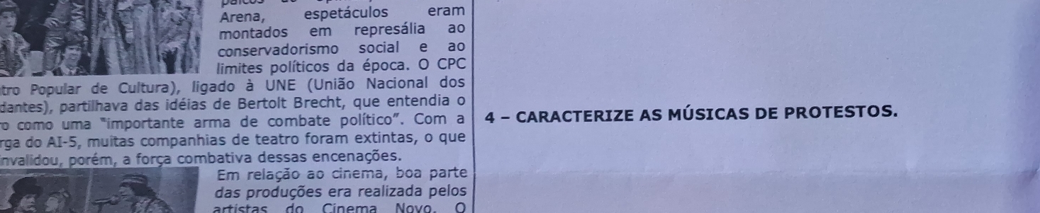 Arena, espetáculos eram 
montados em represália £ao 
conservadorismo social e ao 
limites políticos da época. O CPC 
antro Popular de Cultura), ligado à UNE (União Nacional dos 
dantes), partilhava das idéias de Bertolt Brecht, que entendia o 
ro como uma "importante arma de combate político". Com a 4 - CARACTERIZE AS MÚSICAS DE PROTESTOS. 
rga do AI- 5, muitas companhias de teatro foram extintas, o que 
invalidou, porém, a força combativa dessas encenações. 
Em relação ao cinema, boa parte 
das produções era realizada pelos 
artistas do Cinema Novo. O