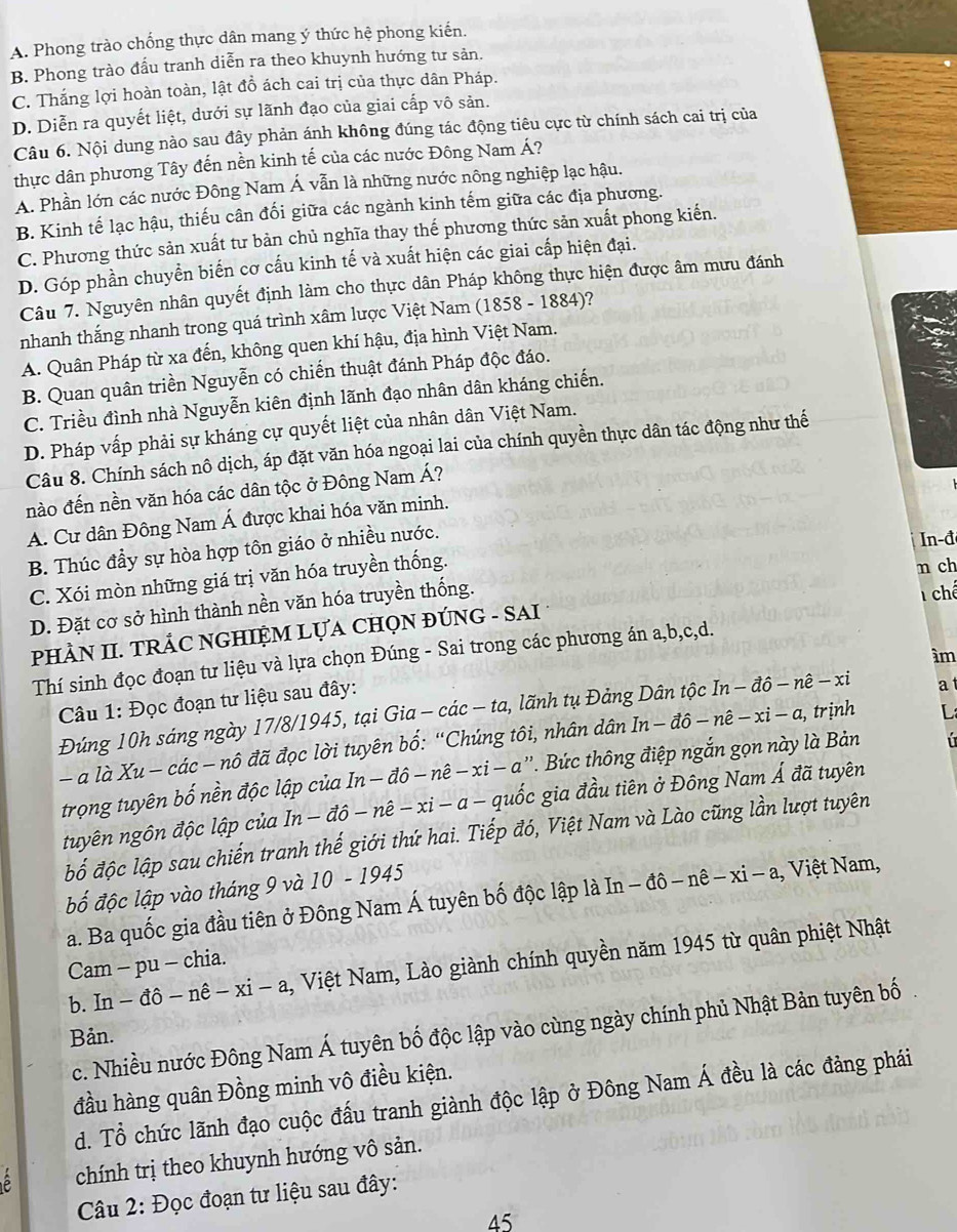 A. Phong trào chống thực dân mang ý thức hệ phong kiến.
B. Phong trào đấu tranh diễn ra theo khuynh hướng tư sản.
C. Thắng lợi hoàn toàn, lật đồ ách cai trị của thực dân Pháp.
D. Diễn ra quyết liệt, dưới sự lãnh đạo của giai cấp vô sản.
Câu 6. Nội dung nào sau đây phản ánh không đúng tác động tiêu cực từ chính sách cai trị của
thực dân phương Tây đến nền kinh tế của các nước Đông Nam Á?
A. Phần lớn các nước Đông Nam Á vẫn là những nước nông nghiệp lạc hậu.
B. Kinh tế lạc hậu, thiếu cân đối giữa các ngành kinh tếm giữa các địa phương.
C. Phương thức sản xuất tư bản chủ nghĩa thay thế phương thức sản xuất phong kiến.
D. Góp phần chuyển biến cơ cấu kinh tế và xuất hiện các giai cấp hiện đại.
Câu 7. Nguyên nhân quyết định làm cho thực dân Pháp không thực hiện được âm mưu đánh
nhanh thắng nhanh trong quá trình xâm lược Việt Nam (1858 - 1884)?
A. Quân Pháp từ xa đến, không quen khí hậu, địa hình Việt Nam.
B. Quan quân triền Nguyễn có chiến thuật đánh Pháp độc đáo.
C. Triều đình nhà Nguyễn kiên định lãnh đạo nhân dân kháng chiến.
D. Pháp vấp phải sự kháng cự quyết liệt của nhân dân Việt Nam.
Câu 8. Chính sách nô dịch, áp đặt văn hóa ngoại lai của chính quyền thực dân tác động như thế
nào đến nền văn hóa các dân tộc ở Đông Nam Á?
A. Cư dân Đông Nam Á được khai hóa văn minh.
B. Thúc đầy sự hòa hợp tôn giáo ở nhiều nước.
In-đ
C. Xói mòn những giá trị văn hóa truyền thống.
n ch
D. Đặt cơ sở hình thành nền văn hóa truyền thống.
chế
PHÀN II. TRÁC NGHIỆM LỤA CHỌN ĐÚNG - SAI
ìm
Thí sinh đọc đoạn tư liệu và lựa chọn Đúng - Sai trong các phương án a,b,c,d.
Câu 1: Đọc đoạn tư liệu sau đây:
Đúng 10h sáng ngày 17/8/1945, tại Gia - các - ta, lãnh tụ Đảng Dân tộc In-dhat o-nhat e- xi a
- a là Xu-cdc-nhat o đã đọc lời tuyên bố: “Chúng tôi, nhân dân In-dhat o-nhat e-xi-a,
trịnh L
trọng tuyên bố nền độc lập của In - -vector ahat a -nhat e-xi-a''. 'B ức thông điệp ngắn gọn này là Bản T 
tuyên ngôn độc lập của In-dhat o-nhat e-xi-a- a - quốc gia đầu tiên ở Đông Nam Á đã tuyên
bố độc lập sau chiến tranh thế giới thứ hai. Tiếp đó, Việt Nam và Lào cũng lần lượt tuyên
bố độc lập vào tháng 9 và 10 - 1945
a. Ba quốc gia đầu tiên ở Đông Nam Á tuyên bố độc lập là In - đô nhat e-xi-a ,  Việt Nam,
b. In - dhat o-nhat e-xi-a , Việt Nam, Lào giành chính quyền năm 1945 từ quân phiệt Nhật
Cam - pu - chia.
c. Nhiều nước Đông Nam Á tuyên bố độc lập vào cùng ngày chính phủ Nhật Bản tuyên bố
Bản.
đầu hàng quân Đồng minh vô điều kiện.
d. Tổ chức lãnh đạo cuộc đấu tranh giành độc lập ở Đông Nam Á đều là các đảng phái
chính trị theo khuynh hướng vô sản.
Câu 2: Đọc đoạn tư liệu sau đây:
45
