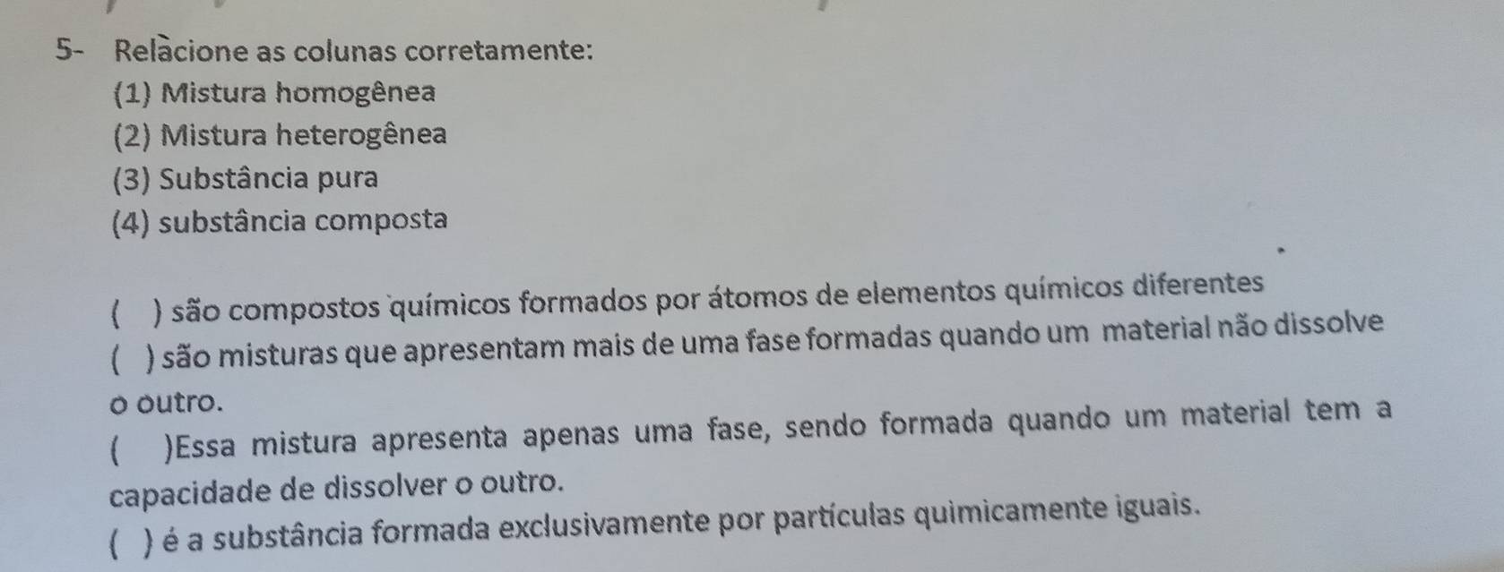 5- Relàcione as colunas corretamente: 
(1) Mistura homogênea 
(2) Mistura heterogênea 
(3) Substância pura 
(4) substância composta 
( ) são compostos químicos formados por átomos de elementos químicos diferentes 
( ) são misturas que apresentam mais de uma fase formadas quando um material não dissolve 
o outro. 
 )Essa mistura apresenta apenas uma fase, sendo formada quando um material tem a 
capacidade de dissolver o outro. 
) é a substância formada exclusivamente por partículas quimicamente iguais.