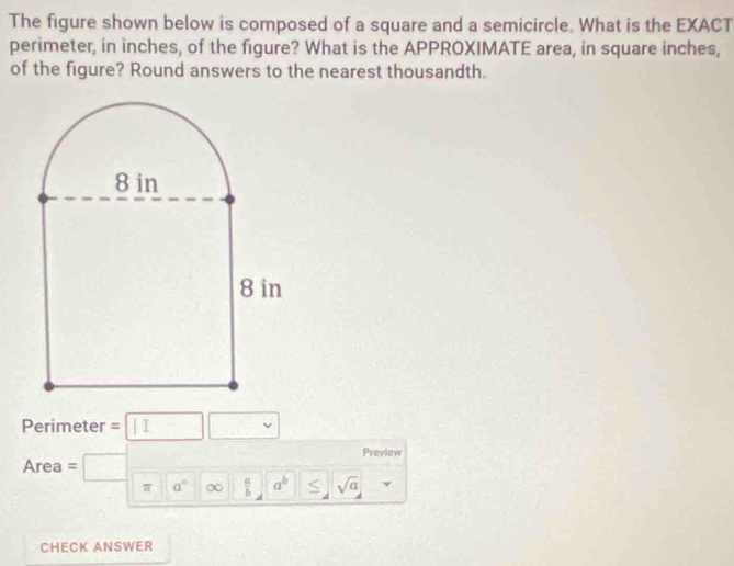 The figure shown below is composed of a square and a semicircle. What is the EXACT 
perimeter, in inches, of the figure? What is the APPROXIMATE area, in square inches, 
of the figure? Round answers to the nearest thousandth. 
Perimeter = 1 
Preview 
Area = 
π a° ∞  a/b  a^b sqrt(a)
CHECK ANSWER