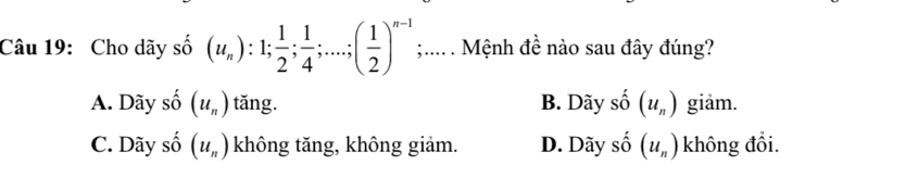 Cho dãy số (u_n):1;  1/2 ;  1/4 ;...; ( 1/2 )^n-1;.... . Mệnh đề nào sau đây đúng?
A. Dãy số (u_n) tăng. B. Dãy shat O(u_n) giäm.
C. Dãy số (u_n) không tăng, không giảm. D. Dãy _ _ _  (u_n) không đổi.