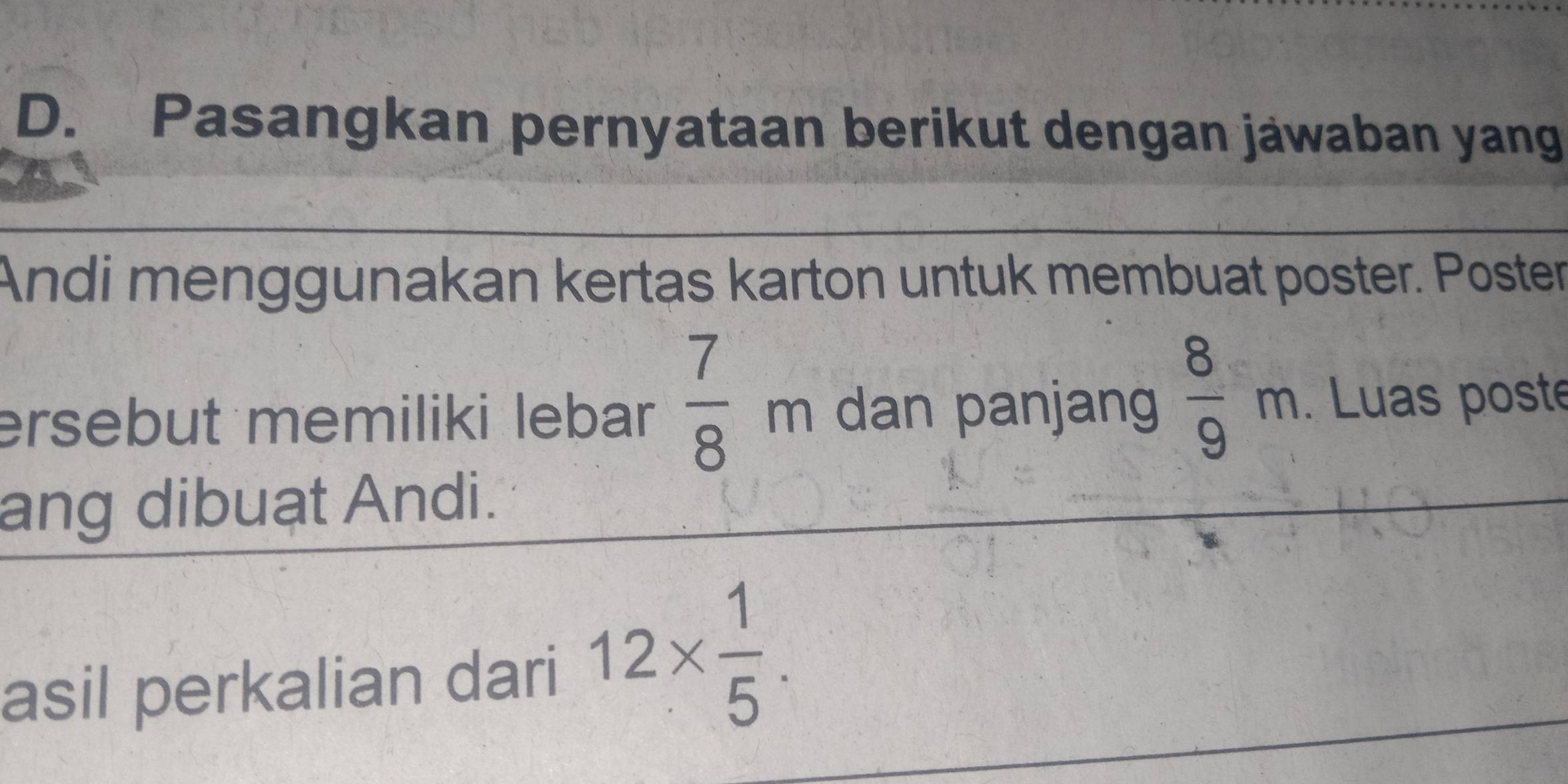 Pasangkan pernyataan berikut dengan jäwaban yang 
Andi menggunakan kertas karton untuk membuat poster. Poster 
ersebut memiliki lebar  7/8  m dan panjang  8/9 m. Luas poste 
ang dibuạt Andi. 
asil perkalian dari 12*  1/5 .