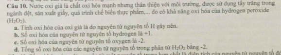 Nước oxi già là chất oxi hóa mạnh nhưng thân thiện với môi trường, được sử dụng tây trăng trong
ngành dệt, sản xuất giấy, quá trình chế biển thực phẩm,... do có khả năng oxi hóa của hydrogen peroxide
(H_2O_2).
a. Tính oxi hóa của oxí già là do nguyên tử nguyên tố H gây nên.
b. Số oxi hóa của nguyên tử nguyên tổ hydrogen là +1.
c. Số oxi hóa của nguyên tử nguyên tổ oxygen là -2.
bằng -2.
d. Tổng số oxi hóa của các nguyên tử nguyên tổ trong phân tử H_2O_2 l ấ t diện tích của nguyễn tử nguyên tổ đó