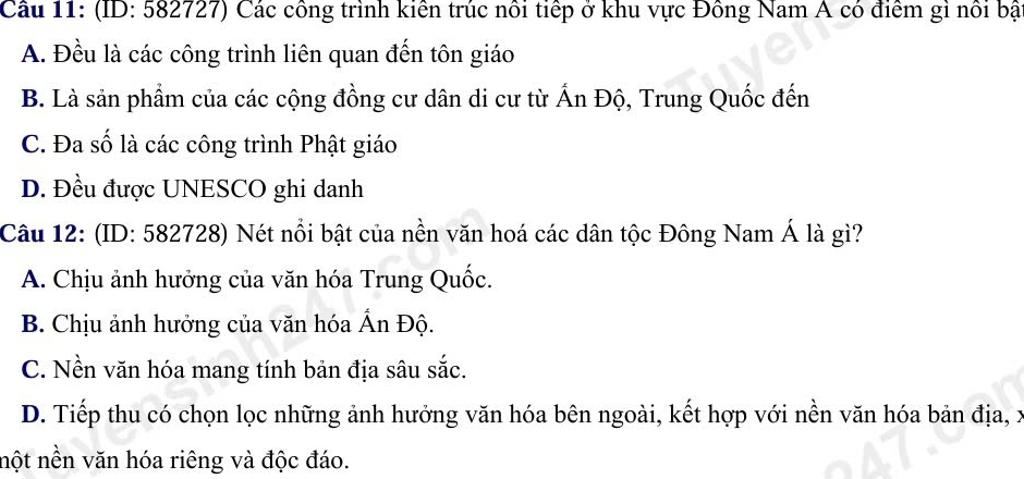 A. Đều là các công trình liên quan đến tôn giáo
B. Là sản phẩm của các cộng đồng cư dân di cư từ Ấn Độ, Trung Quốc đến
C. Đa số là các công trình Phật giáo
D. Đều được UNESCO ghi danh
Câu 12: (ID: 582728) Nét nổi bật của nền văn hoá các dân tộc Đông Nam Á là gì?
A. Chịu ảnh hưởng của văn hóa Trung Quốc.
B. Chịu ảnh hưởng của văn hóa Ấn Độ.
C. Nền văn hóa mang tính bản địa sâu sắc.
D. Tiếp thu có chọn lọc những ảnh hưởng văn hóa bên ngoài, kết hợp với nền văn hóa bản địa, x
nột nền văn hóa riêng và độc đáo.