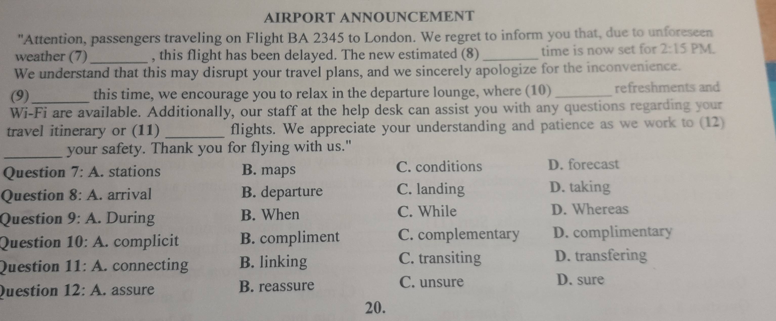 AIRPORT ANNOUNCEMENT
"Attention, passengers traveling on Flight BA 2345 to London. We regret to inform you that, due to unforeseen
weather (7)_ , this flight has been delayed. The new estimated (8) _time is now set for 2:15 PM.
We understand that this may disrupt your travel plans, and we sincerely apologize for the inconvenience.
(9)_ this time, we encourage you to relax in the departure lounge, where (10)_ refreshments and
Wi-Fi are available. Additionally, our staff at the help desk can assist you with any questions regarding your
travel itinerary or (11) _flights. We appreciate your understanding and patience as we work to (12)
_your safety. Thank you for flying with us."
Question 7:A . stations B. maps
C. conditions D. forecast
Question 8:A . arrival B. departure
C. landing D. taking
Question 9:A . During
B. When C. While D. Whereas
Question 10:A . complicit B. compliment
C. complementary D. complimentary
Question 11: A. connecting
B. linking C. transiting D. transfering
Question 12: A. assure
B. reassure C. unsure
D. sure
20.