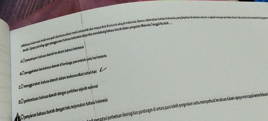 10Bahasa Indonesia telah menjadi alat komunikasí resmi antaretnik dan masyarakat di seluruh wilayah Inḍonesia. Namun, keberadaan bahasa Indonesia yang diajarkan di sekolah-ockolah acapkali mençancam keberadaon bahasa du sahusa darah tạg pon
muda. Upaya penting agar penggunaan bahasa Indonésia tętap bisa mendukung bahasa daerah dalam penguatan Bhinneka Tunggal Ika ialah ..
A.O penyerapan bahasa daerah ke dalam bahasa Indonesia
8. 0 penggalakan berbahasa daerah di lembaga pemerintah pada hari tertentu
C.Omenggunakan bahasa daerah dalam berkomunikasi sehari-hari
0.O perlombaan bahasa daerah dengan peristiwa sejarah našional
El mengatasi perbedaan ideologi dan pandangan di antara para tokoh pergerakan serta memperkuat kesatuan daiam upaya mencapai kemerdeka
O penyjaran bahasa daerah dengan teks terjemahan bahasa Indonesia