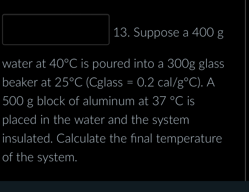 Suppose a 400 g
water at 40°C is poured into a 300g glass 
beaker at 25°C (C overline 8 a SS =0.2cal/g°C). A
500 g block of aluminum at 37°C is 
placed in the water and the system 
insulated. Calculate the final temperature 
of the system.