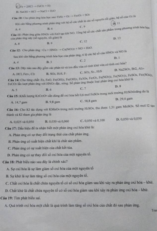 Fe+2HClto FeCl_2+H_2
D. NaOH+HClto NaCl+H_2O
Câu 10: Cho phản ứng hóa học sau: FeSu+Outo FexOu+SOt
Khi căn bằng phương trình phin ứng với hệ số các chất là các số nguyên tối giản, hệ số của O2 là
A. 4 B. 6 C. 9 D. 11
Cầu 11: Phản ứng giữa HNO5 với FeO tạo khí NO. Tổng hệ số các chất sản phẩm trong phương trình hóa học
của phản ứng này (số nguyên, tối giản) là
D. 13
A. 8 B. 9 C. 12
Câu 12: Cho phân ứng : Cu+HNO_3to Cu(NO_3)_2+NO+H_2O
Sau khi căn bằng phương trình hóa học của phản ứng, tỉ lệ các hệ số của HNO3 và NO là
A. 4 B. 3 C. 2 D. 1
Câu 13: Dây nào sau đây gồm các phân từ và ion đều vừa có tính khứ vừa có tính oxi hóa?
A. HCl, Fe2+, Cl2 B. SO2, H2S, F- C. SO2, S2-, H2S D. Na2SO₃, Br2, Al₃
Câu 14: Cho từng chất: Fe, FeO, Fe(OH)2, Fe(OH)3, Fe3O4, Fe2O3, Fe(NO3)2, Fe(NO3)3, FeSO4, Fe2(SO4₄)3,
FeCO3 lần lượt phản ứng với HNO3 đặc, nông. Số phản ứng thuộc loại phản ứng oxi hóa khử là
A. 5 B. 6 C. 7 D. 8
Câu 15: Khổi lượng K2Cr2O7 cần dùng để oxi hóa hết 0,6 mol FeSO4 trong môi trường H2SO4loăng dư là
A. 14,7 gam B. 9,8 gam C. 58,8 gam D. 29,4 gam
Câu 16: Cho KI tác dụng với KMnO4 trong môi trường H2SO4, thu được 1,51 gam MnSO4. Số mol 12 tạo
thành và KI tham gia phản ứng là
A. 0,025 vå 0,050 B. 0,030 và 0,060 C. 0,050 và 0,100 D. 0,050 và 0,050
Cầu 17: Dầu hiệu để ta nhận biết một phân ứng oxi hóa khử là:
A. Phân ứng có sự thay đổi trạng thái của chất phản ứng.
B. Phản ứng có xuất hiện chất khí là chất sản phẩm.
C. Phản ứng có sự xuất hiện của chất kết tùa.
D. Phản ứng có sự thay đổi số oxi hóa của một nguyên tổ.
Câu 18: Phát biểu nào sau đây là chính xác?
A. Sự oxí hóa là sự làm giảm số oxi hóa của một nguyên tổ
B. Sự khữ là sự làm tăng số oxi hóa của một nguyên tổ.
C. Chất oxi hóa là chất chứa nguyên tố có số oxi hóa giảm sau khi xảy ra phản ứng oxỉ hóa - khử.
D. Chất khử là chất chứa nguyên tố có số oxi hóa giảm sau khi xảy ra phản ứng oxỉ hóa - khử.
Câu 19: Tìm phát biểu sai.
A. Quá trình oxi hóa một chất là quá trình làm tăng số oxi hóa của chất đó sau phản ứng.
Trar