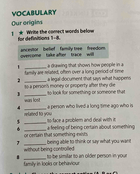 VOCABULARY 
Our origins 
1 ★ Write the correct words below 
for definitions 1-8. 
ancestor belief family tree freedom 
overcome take after trace will 
1 _a drawing that shows how people in a 
family are related, often over a long period of time 
2 _a legal document that says what happens 
to a person's money or property after they die 
3 _to look for something or someone that 
was lost 
4 _a person who lived a long time ago who is 
related to you 
5 _to face a problem and deal with it 
6 _a feeling of being certain about something 
or certain that something exists 
7 _being able to think or say what you want 
without being controlled 
8 _to be similar to an older person in your 
family in looks or behaviour