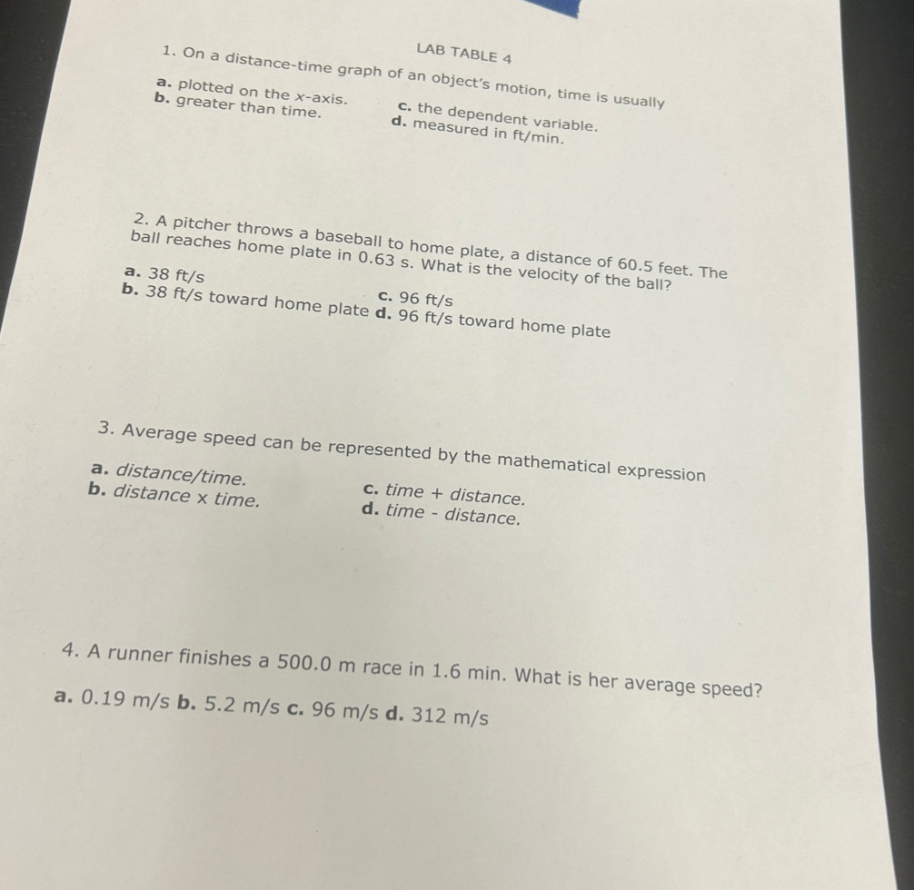 LAB TABLE 4
1. On a distance-time graph of an object’s motion, time is usually
a. plotted on the x-axis. c. the dependent variable.
b. greater than time. d. measured in ft/min.
2. A pitcher throws a baseball to home plate, a distance of 60.5 feet. The
ball reaches home plate in 0.63 s. What is the velocity of the ball?
a. 38 ft/s c. 96 ft/s
b. 38 ft/s toward home plate d. 96 ft/s toward home plate
3. Average speed can be represented by the mathematical expression
a. distance/time. c. time + distance.
b. distance x time. d. time - distance.
4. A runner finishes a 500.0 m race in 1.6 min. What is her average speed?
a. 0.19 m/s b. 5.2 m/s c. 96 m/s d. 312 m/s