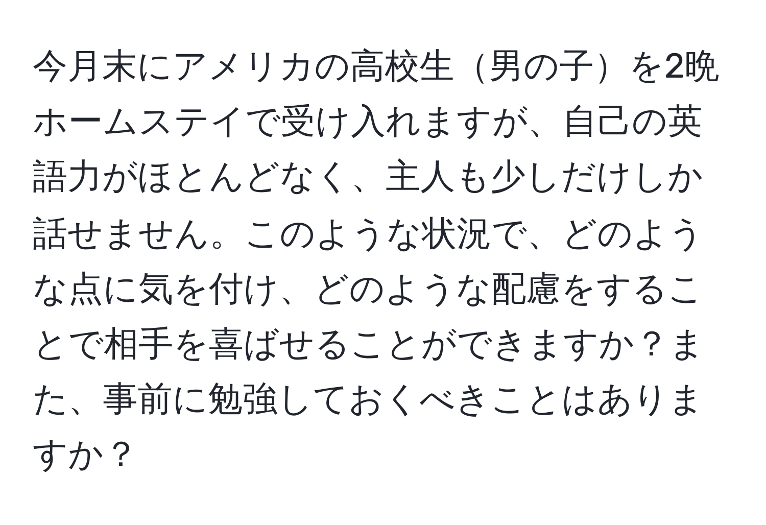 今月末にアメリカの高校生男の子を2晩ホームステイで受け入れますが、自己の英語力がほとんどなく、主人も少しだけしか話せません。このような状況で、どのような点に気を付け、どのような配慮をすることで相手を喜ばせることができますか？また、事前に勉強しておくべきことはありますか？