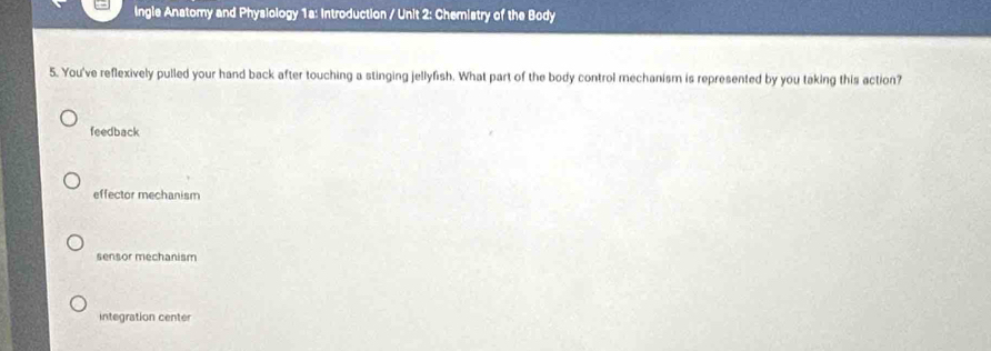 Ingle Anatomy and Physiology 1a: Introduction / Unit 2: Chemistry of the Body
5. You've reflexively pulled your hand back after touching a stinging jellyfish. What part of the body control mechanism is represented by you taking this action?
feedback
effector mechanism
sensor mechanism
integration center