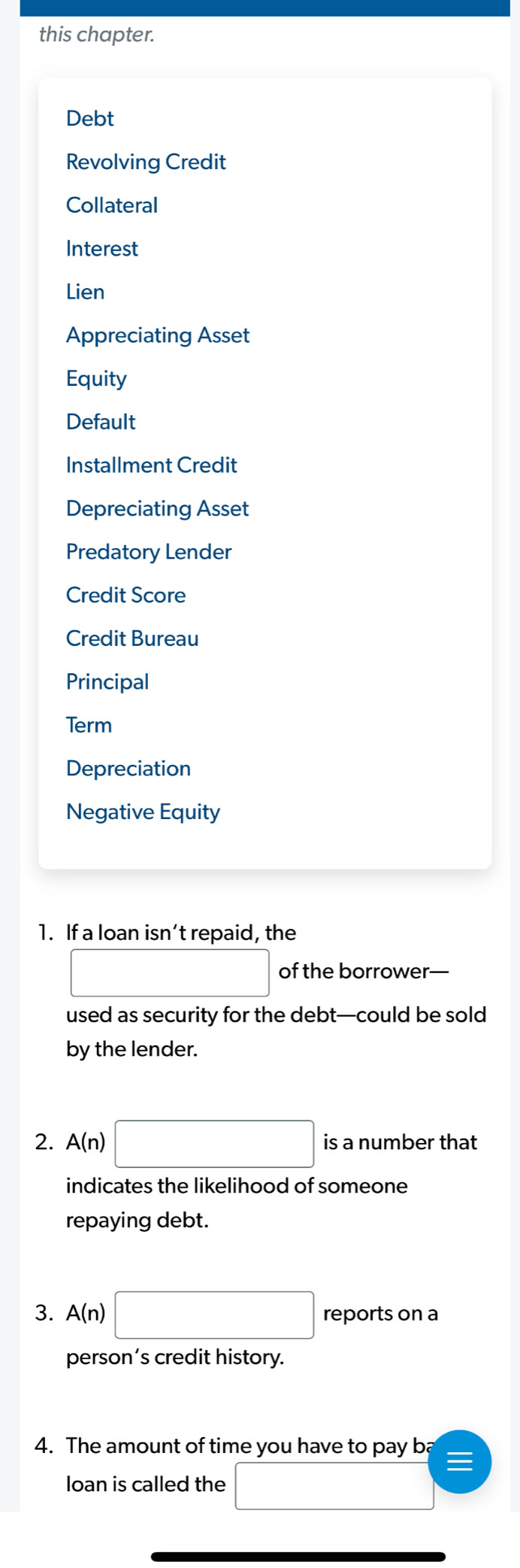 this chapter. 
Debt 
Revolving Credit 
Collateral 
Interest 
Lien 
Appreciating Asset 
Equity 
Default 
Installment Credit 
Depreciating Asset 
Predatory Lender 
Credit Score 
Credit Bureau 
Principal 
Term 
Depreciation 
Negative Equity 
1. If a loan isn’t repaid, the
□ of the borrower— 
used as security for the debt—could be sold 
by the lender. 
2. A(n)□ is a number that 
indicates the likelihood of someone 
repaying debt. 
3. A(n)□ reports on a 
person’s credit history. 
4. The amount of time you have to pay ba 
loan is called the □