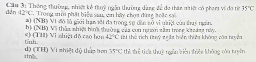 Thông thường, nhiệt kế thuỷ ngân thường dùng để do thân nhiệt có phạm vi do từ 35°C
đến 42°C. Trong mỗi phát biểu sau, em hãy chọn đúng hoặc sai.
a) (NB) Vì đó là giới hạn tối đa trong sự dãn nở vì nhiệt của thuỷ ngân.
b) (NB) Vì thân nhiệt bình thường của con người nằm trong khoảng này.
c) (TH) Vì nhiệt độ cao hơn 42°C thì thể tích thuỷ ngân biển thiên không còn tuyến
tính.
d) (TH) Vì nhiệt độ thấp hơn 35°C thì thể tích thuỷ ngân biển thiên không còn tuyến
tính.