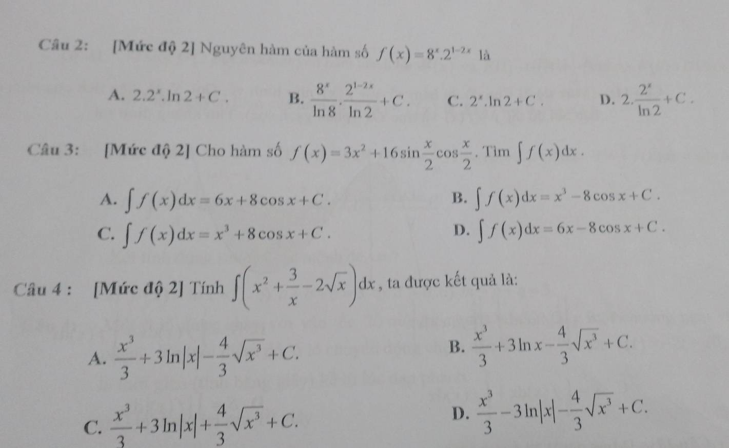 [Mức độ 2] Nguyên hàm của hàm số f(x)=8^x.2^(1-2x) là
A. 2.2^x.ln 2+C. B.  8^x/ln 8 ·  (2^(1-2x))/ln 2 +C. C. 2^x.ln 2+C. D. 2. 2^x/ln 2 +C. 
Câu 3: [Mức độ 2] Cho hàm số f(x)=3x^2+16sin  x/2 cos  x/2 .Tim∈t f(x)dx.
A. ∈t f(x)dx=6x+8cos x+C. ∈t f(x)dx=x^3-8cos x+C. 
B.
C. ∈t f(x)dx=x^3+8cos x+C. ∈t f(x)dx=6x-8cos x+C. 
D.
Câu 4 : [Mức độ 2] Tính ∈t (x^2+ 3/x -2sqrt(x))dx , ta được kết quả là:
A.  x^3/3 +3ln |x|- 4/3 sqrt(x^3)+C.
B.  x^3/3 +3ln x- 4/3 sqrt(x^3)+C.
C.  x^3/3 +3ln |x|+ 4/3 sqrt(x^3)+C.
D.  x^3/3 -3ln |x|- 4/3 sqrt(x^3)+C.