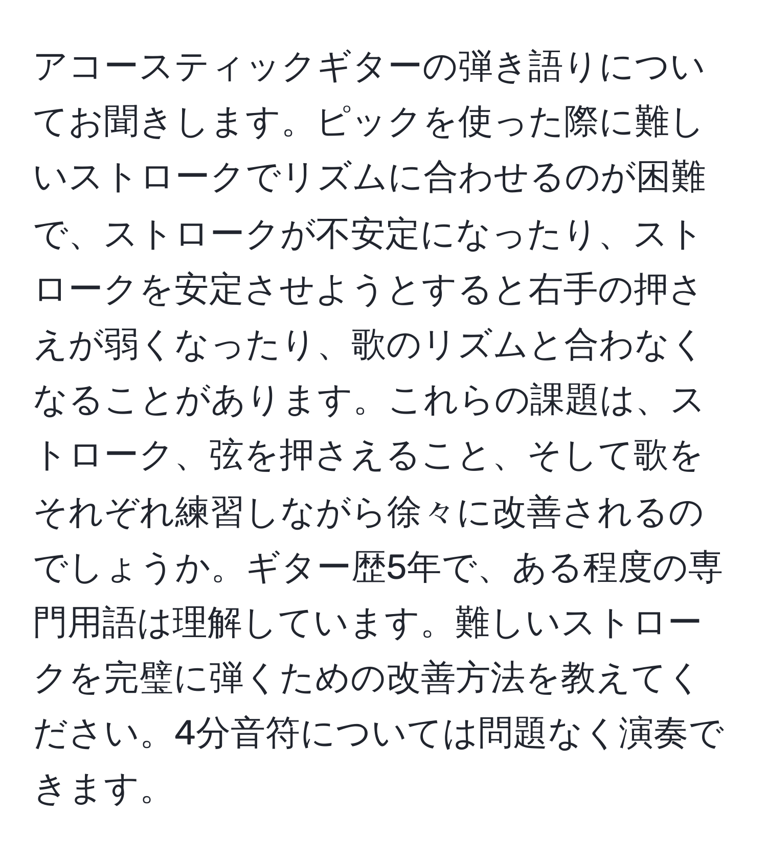 アコースティックギターの弾き語りについてお聞きします。ピックを使った際に難しいストロークでリズムに合わせるのが困難で、ストロークが不安定になったり、ストロークを安定させようとすると右手の押さえが弱くなったり、歌のリズムと合わなくなることがあります。これらの課題は、ストローク、弦を押さえること、そして歌をそれぞれ練習しながら徐々に改善されるのでしょうか。ギター歴5年で、ある程度の専門用語は理解しています。難しいストロークを完璧に弾くための改善方法を教えてください。4分音符については問題なく演奏できます。