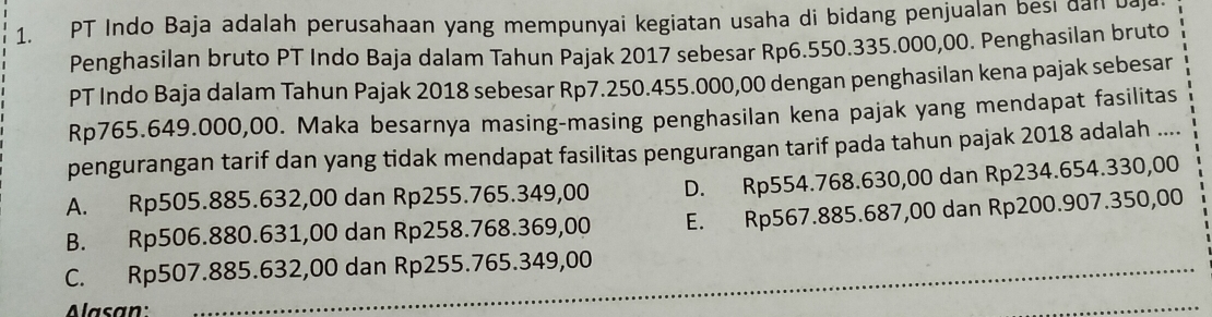 PT Indo Baja adalah perusahaan yang mempunyai kegiatan usaha di bidang penjualan besi dan baj
Penghasilan bruto PT Indo Baja dalam Tahun Pajak 2017 sebesar Rp6.550.335.000,00. Penghasilan bruto
PT Indo Baja dalam Tahun Pajak 2018 sebesar Rp7.250.455.000,00 dengan penghasilan kena pajak sebesar
Rp765.649.000,00. Maka besarnya masing-masing penghasilan kena pajak yang mendapat fasilitas
pengurangan tarif dan yang tidak mendapat fasilitas pengurangan tarif pada tahun pajak 2018 adalah ....
A. Rp505.885.632,00 dan Rp255.765.349,00 D. Rp554.768.630,00 dan Rp234.654.330,00
B. Rp506.880.631,00 dan Rp258.768.369,00 E. Rp567.885.687,00 dan Rp200.907.350,00
C. Rp507.885.632,00 dan Rp255.765.349,00
Alasan:
_