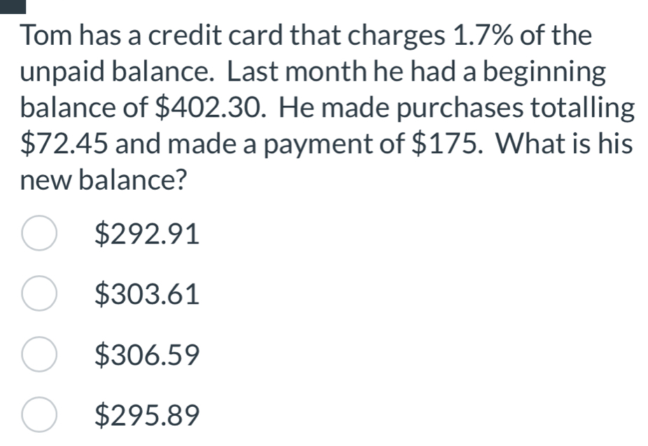 Tom has a credit card that charges 1.7% of the
unpaid balance. Last month he had a beginning
balance of $402.30. He made purchases totalling
$72.45 and made a payment of $175. What is his
new balance?
$292.91
$303.61
$306.59
$295.89