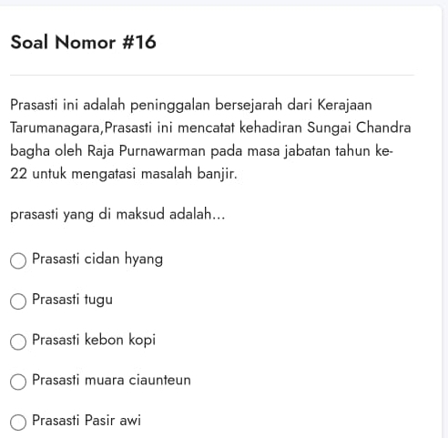 Soal Nomor #16
Prasasti ini adalah peninggalan bersejarah dari Kerajaan
Tarumanagara,Prasasti ini mencatat kehadiran Sungai Chandra
bagha oleh Raja Purnawarman pada masa jabatan tahun ke-
22 untuk mengatasi masalah banjir.
prasasti yang di maksud adalah...
Prasasti cidan hyang
Prasasti tugu
Prasasti kebon kopi
Prasasti muara ciaunteun
Prasasti Pasir awi