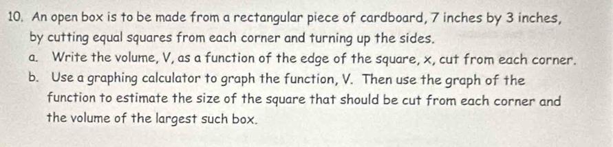 An open box is to be made from a rectangular piece of cardboard, 7 inches by 3 inches, 
by cutting equal squares from each corner and turning up the sides. 
a. Write the volume, V, as a function of the edge of the square, x, cut from each corner. 
b. Use a graphing calculator to graph the function, V. Then use the graph of the 
function to estimate the size of the square that should be cut from each corner and 
the volume of the largest such box.