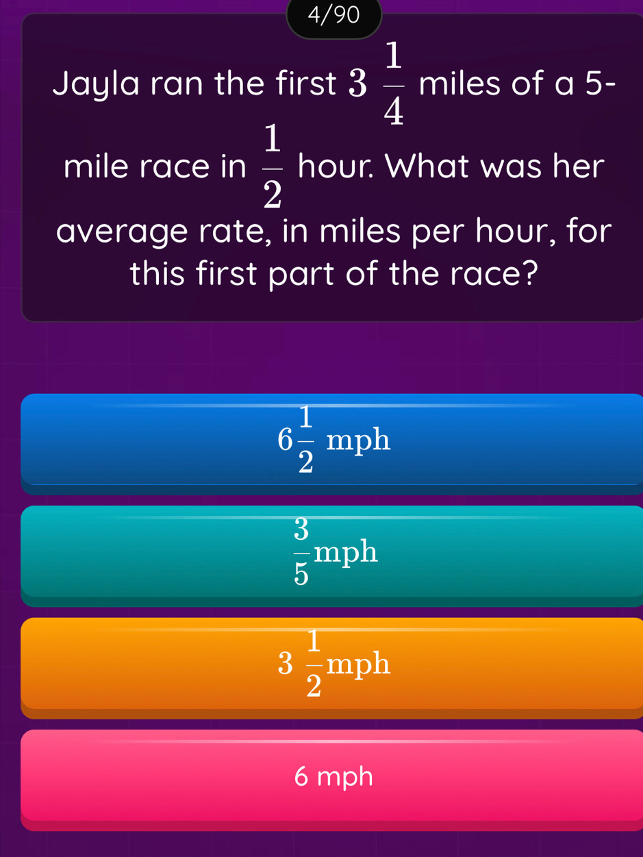 4/90
Jayla ran the first 3 1/4 miles of a 5-
mile race in  1/2  hour. What was her
average rate, in miles per hour, for
this first part of the race?
6 1/2 mph
 3/5 mph
3 1/2 mph
6 mph