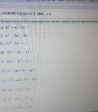 9 2-exercise9-factonse t 
Exercise9: Factorise Trinomials 
Fully factorise each of the following expressions. Use the 4 symbol to show an exponent. Examp 
a) 2x^2+4x-16=
x^4-13x^2+36=
(c) 6x^2-19x+10=
(d) 15x^2-36x+12=□
(e) 18x^3-9x^2-2x=
(J) (x^2+2x+1)-4y^2=
(g) (a^2+2ab+b^2)-9b^2=
(h) 4x^2+2(9z-5)=
(i) x^2-2xy-x^2-y^2=
() (a^2+b^2)^2-4a^2b^2=