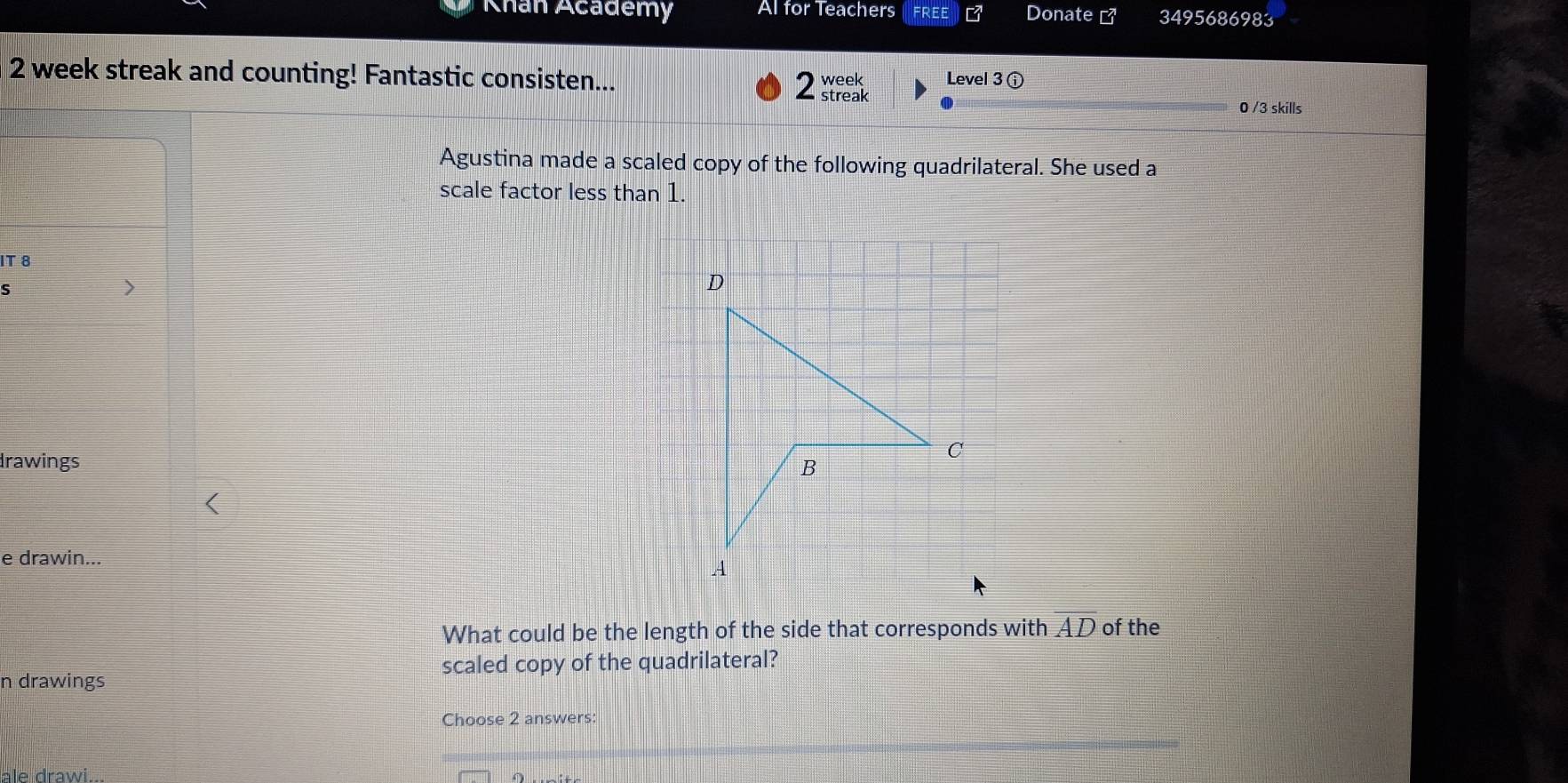 Khan Academy Al for Teachers Donate Z^2 3495686983 
2 week streak and counting! Fantastic consisten... 2 streak week Level 3 ① 
0 /3 skills 
Agustina made a scaled copy of the following quadrilateral. She used a 
scale factor less than 1. 
IT 8 
S 
> 
drawings 
e drawin... 
What could be the length of the side that corresponds with overline AD of the 
scaled copy of the quadrilateral? 
n drawings 
Choose 2 answers: 
ale drawi...