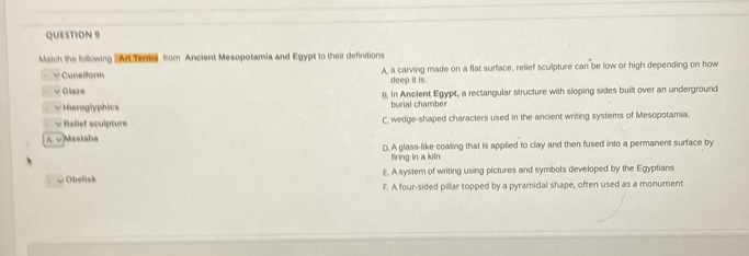 Match the following Ac ter from Ancient Mesopotamia and Egypt to their definitions
√ Cunelform A, a carving made on a flat surface, relief sculpture can be low or high depending on how
deep it is.
√ Glare B. In Ancient Egypt, a rectangular structure with sloping sides built over an underground
×Hieroglyphics burial chamber
√ Relief sculpture C. wedge-shaped characters used in the ancient writing systems of Mesopotamia.
A v|Mastaba
D. A glass-like coating that is applied to clay and then fused into a permanent surface by
firing in a kiln
Obelisk E. A system of writing using pictures and symbols developed by the Egyptians
F. A four-sided pillar topped by a pyramidal shape, often used as a monument