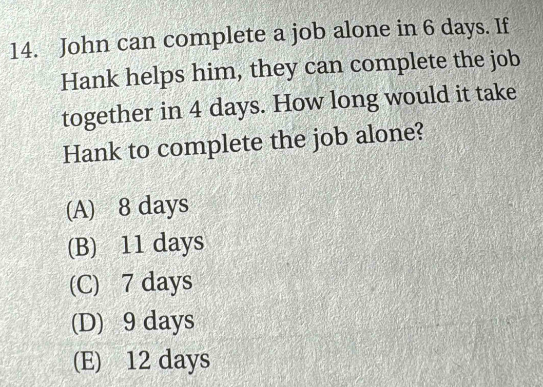 John can complete a job alone in 6 days. If
Hank helps him, they can complete the job
together in 4 days. How long would it take
Hank to complete the job alone?
(A) 8 days
(B) 11 days
(C) 7 days
(D) 9 days
(E) 12 days