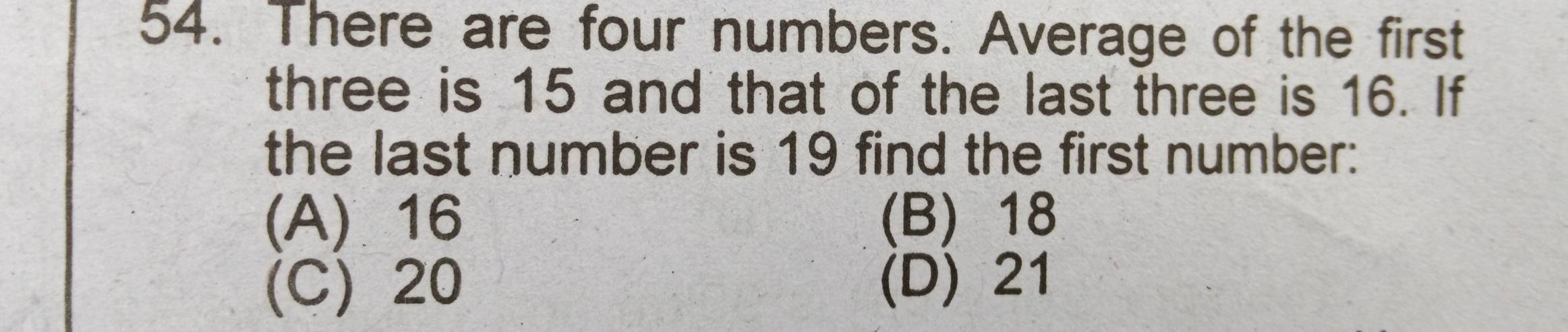 There are four numbers. Average of the first
three is 15 and that of the last three is 16. If
the last number is 19 find the first number:
(A) 16 (B) 18
(C) 20 (D) 21