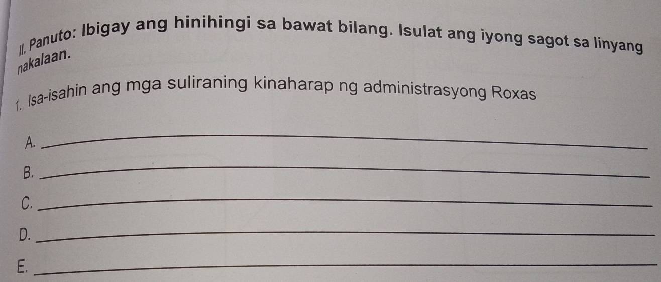 nakalaan. |, Panuto: Ibigay ang hinihingi sa bawat bilang. Isulat ang iyong sagot sa linyang 
1. Isa-isahin ang mga suliraning kinaharap ng administrasyong Roxas 
A. 
_ 
B. 
_ 
C. 
_ 
D. 
_ 
E._