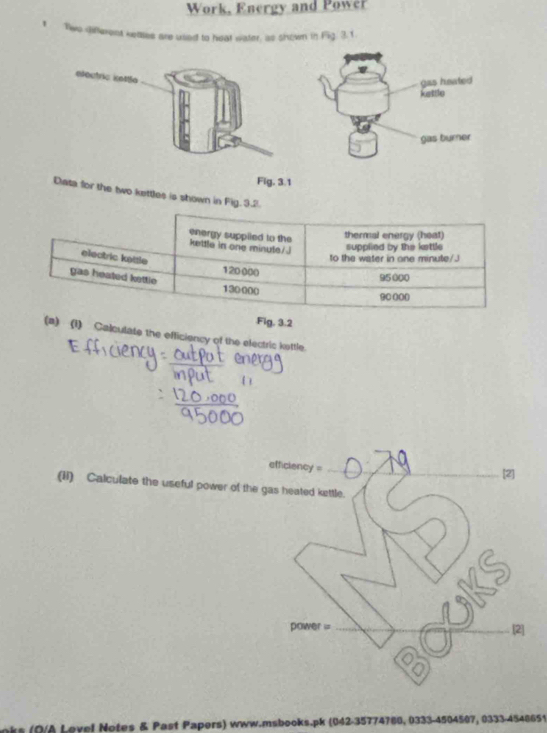 Work, Energy and Power 
Two difterent keates are usied to heat water, as sinown in Fig. 3. 1. 
Fig, 3.1 
Data for the two kettles is shown in Fig 
, 3.2 
(1) Calculate the efficiency of the electric kottle. 
efficiency=_ 
[2] 
(ii) Calculate the useful power of the gas heated kettle. 
power = _[2] 
(O/A Lovel Notes & Past Papers) www.msbooks.pk (042-35774780, 0333-4504507, 0333-4548651