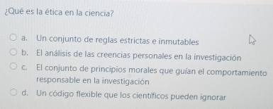 ¿Qué es la ética en la ciencia?
a. Un conjunto de reglas estrictas e inmutables
b. El análisis de las creencias personales en la investigación
c. El conjunto de principios morales que guían el comportamiento
responsable en la investigación
d. Un código flexible que los científicos pueden ignorar