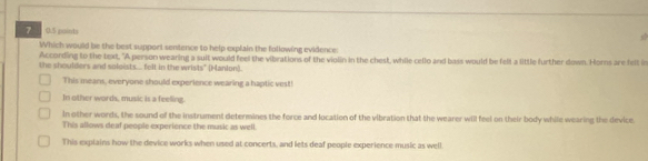 7 0.5 puints
a 
Which would be the best support sentence to help explain the following evidence:
According to the text, "A person wearing a suit would feel the vibrations of the violin in the chest, while cello and bass would be felt a little further down. Horns are felt in
the shoulders and soloists.... felt in the wrists" (Manlon).
This means, everyone should experience wearing a haptic vest!
In other words, music is a feeling.
In other words, the sound of the instrument determines the force and location of the vibration that the wearer will feel on their body while wearing the device
This allows deaf people experience the music as well
This explains how the device works when used at concerts, and lets deaf people experience music as well