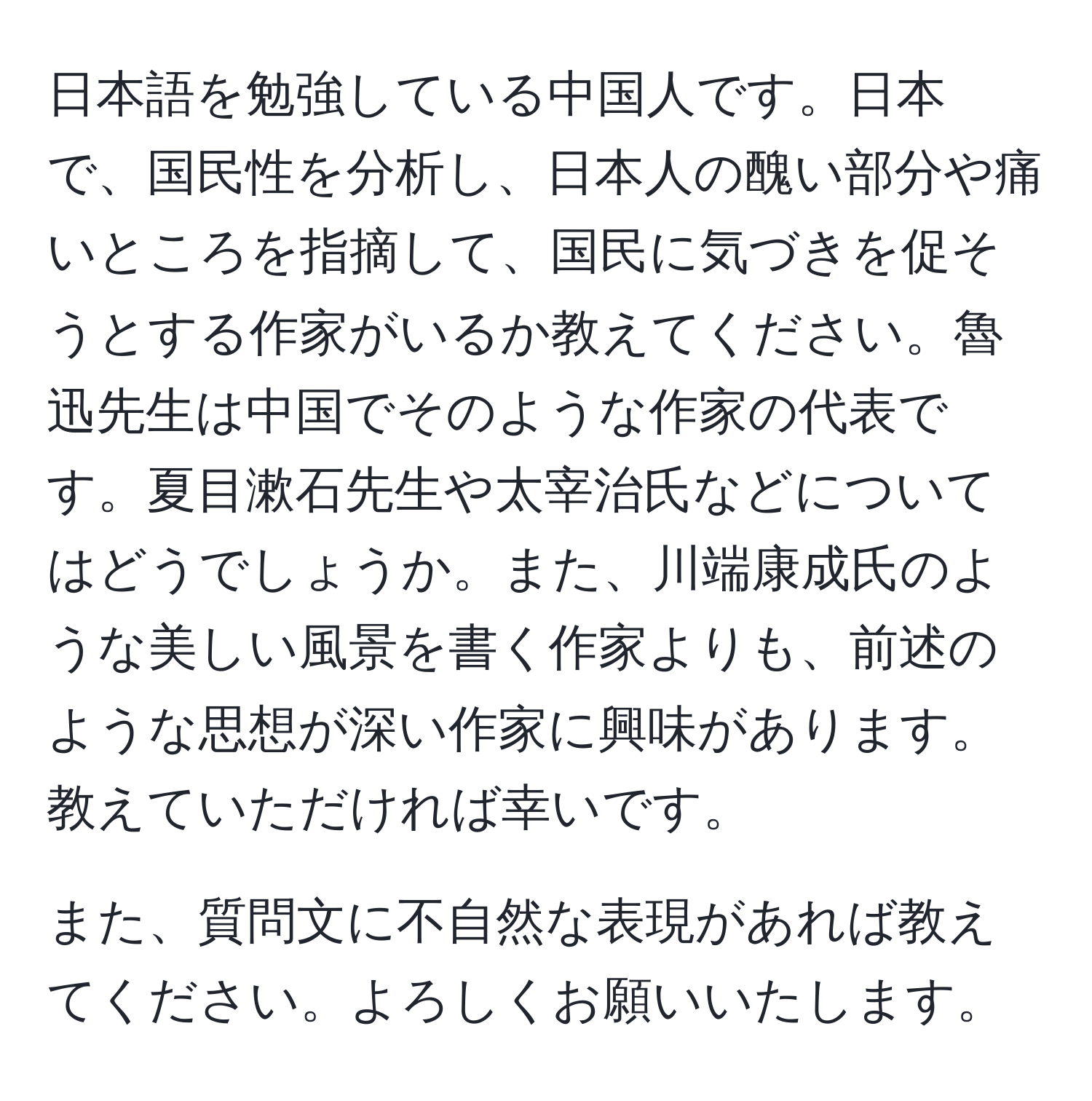 日本語を勉強している中国人です。日本で、国民性を分析し、日本人の醜い部分や痛いところを指摘して、国民に気づきを促そうとする作家がいるか教えてください。魯迅先生は中国でそのような作家の代表です。夏目漱石先生や太宰治氏などについてはどうでしょうか。また、川端康成氏のような美しい風景を書く作家よりも、前述のような思想が深い作家に興味があります。教えていただければ幸いです。

また、質問文に不自然な表現があれば教えてください。よろしくお願いいたします。