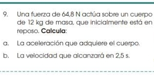 Una fuerza de 64,8 N actúa sobre un cuerpo 
de 12 kg de masa, que inicialmente está en 
reposo. Calcula: 
a. La aceleración que adquiere el cuerpo 
b. La velocidad que alcanzará en 2,5 s.