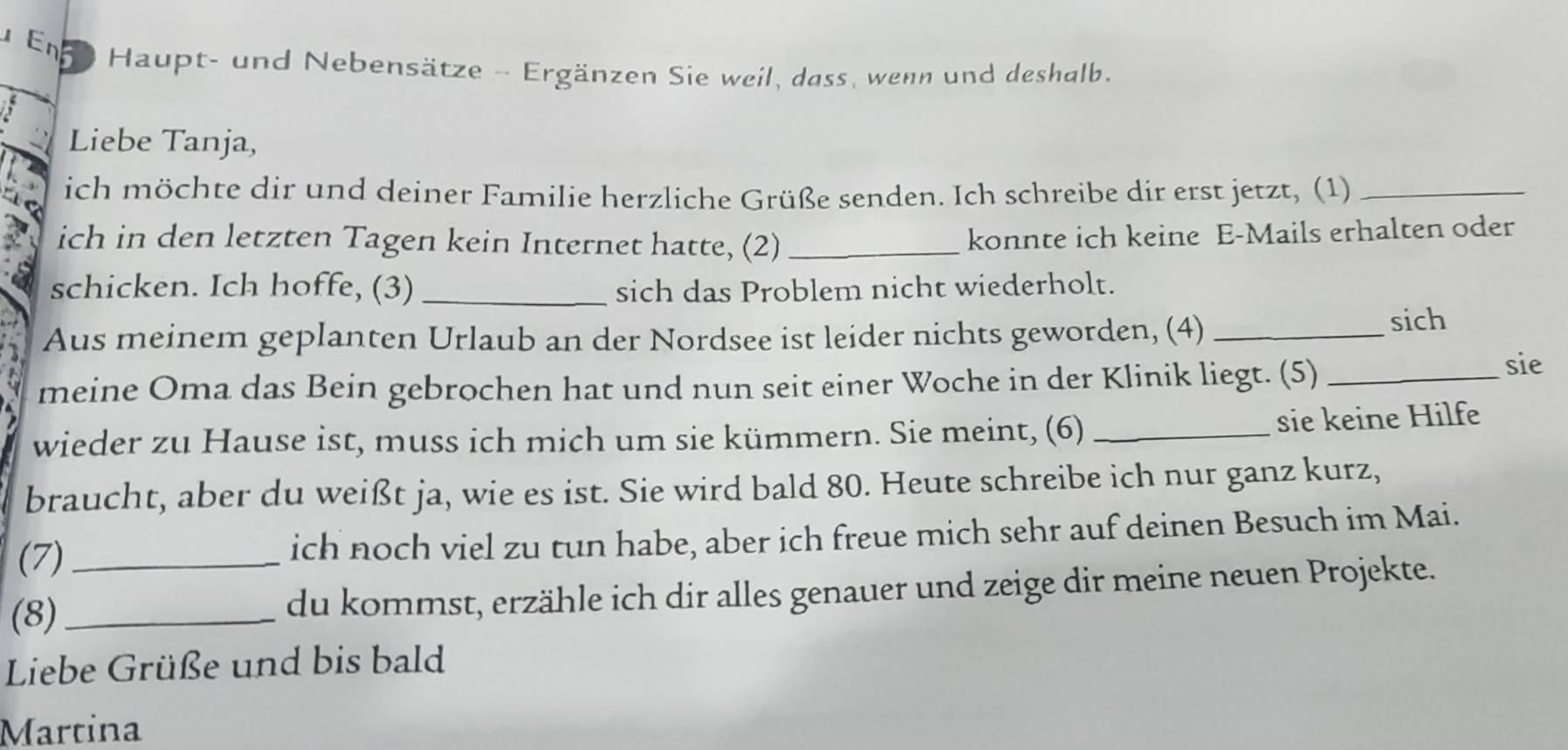 En D Haupt- und Nebensätze - Ergänzen Sie weil, dass, wenn und deshalb. 
Liebe Tanja, 
ich möchte dir und deiner Familie herzliche Grüße senden. Ich schreibe dir erst jetzt, (1)_ 
ich in den letzten Tagen kein Internet hatte, (2)_ 
konnte ich keine E-Mails erhalten oder 
schicken. Ich hoffe, (3) _sich das Problem nicht wiederholt. 
Aus meinem geplanten Urlaub an der Nordsee ist leider nichts geworden, (4)_ 
sich 
meine Oma das Bein gebrochen hat und nun seit einer Woche in der Klinik liegt. (5)_ 
sie 
wieder zu Hause ist, muss ich mich um sie kümmern. Sie meint, (6)_ 
sie keine Hilfe 
braucht, aber du weißt ja, wie es ist. Sie wird bald 80. Heute schreibe ich nur ganz kurz, 
(7) _ich noch viel zu tun habe, aber ich freue mich sehr auf deinen Besuch im Mai. 
(8)_ du kommst, erzähle ich dir alles genauer und zeige dir meine neuen Projekte. 
Liebe Grüße und bis bald 
Martina